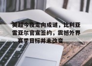 英超今夜走向成谜，比利亚雷亚尔官宣签约，震撼外界，赛季目标并未改变的简单介绍-jiuyou官网入口