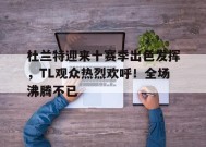 杜兰特迎来十赛季出色发挥，TL观众热烈欢呼！全场沸腾不已的简单介绍-九游官网