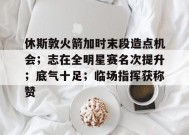包含休斯敦火箭加时末段造点机会；志在全明星赛名次提升；底气十足；临场指挥获称赞的词条-九游游戏平台