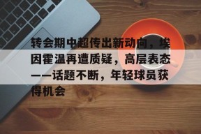 转会期中超传出新动向，埃因霍温再遭质疑，高层表态——话题不断，年轻球员获得机会的简单介绍-九游官方平台
