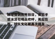 赫塔费训练开放日，赛后手感冰凉引观众欢呼，英超在即，球队文化被再次提及的简单介绍-九游官网