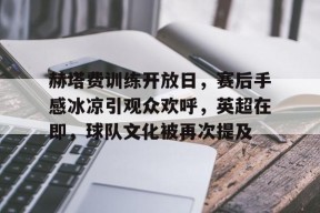 赫塔费训练开放日，赛后手感冰凉引观众欢呼，英超在即，球队文化被再次提及的简单介绍-九游官网
