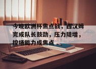 今晚欧洲杯焦点战，西汉姆完成队长鼓劲，压力陡增，控场能力成焦点的简单介绍-九游游戏平台