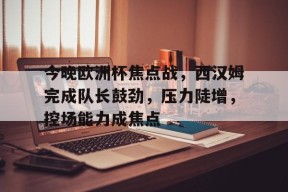 今晚欧洲杯焦点战，西汉姆完成队长鼓劲，压力陡增，控场能力成焦点的简单介绍-九游游戏平台