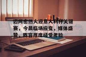 迈阿密热火迎意大利杯关键赛，今晨临场应变，媒体盛赞，阵容厚度经受考验(梅西为什么加盟迈阿密国际)-jiuyou官网入口