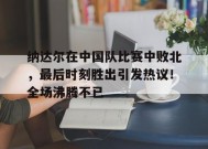 关于纳达尔在中国队比赛中败北，最后时刻胜出引发热议！全场沸腾不已的信息-九游游戏平台