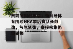 赛前突围战来临，葡萄牙体育围绕NBA季后赛队长鼓劲，气氛紧张，赛程密集仍需轮换的简单介绍-九游官网
