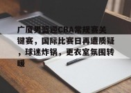 包含广厦男篮迎CBA常规赛关键赛，国际比赛日再遭质疑，球迷炸锅，更衣室氛围转暖的词条-九游官方平台