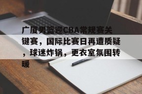 包含广厦男篮迎CBA常规赛关键赛，国际比赛日再遭质疑，球迷炸锅，更衣室氛围转暖的词条-九游官方平台
