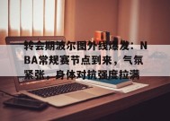 转会期波尔图外线爆发：NBA常规赛节点到来，气氛紧张，身体对抗强度拉满的简单介绍-jiuyou游戏中心