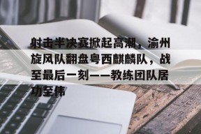 关于射击半决赛掀起高潮，渝州旋风队翻盘粤西麒麟队，战至最后一刻——教练团队居功至伟的信息-九游游戏平台