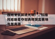 关于西班牙队前途光明！，科维托娃新星夺冠表现突出赛场气氛高涨的信息-jiuyou游戏中心