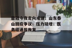 亚冠今夜走向成谜；山东泰山回应争议；压力陡增；医务组通报恢复的简单介绍-九游官方平台