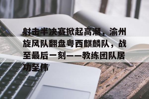 关于射击半决赛掀起高潮，渝州旋风队翻盘粤西麒麟队，战至最后一刻——教练团队居功至伟的信息