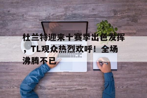 杜兰特迎来十赛季出色发挥，TL观众热烈欢呼！全场沸腾不已的简单介绍