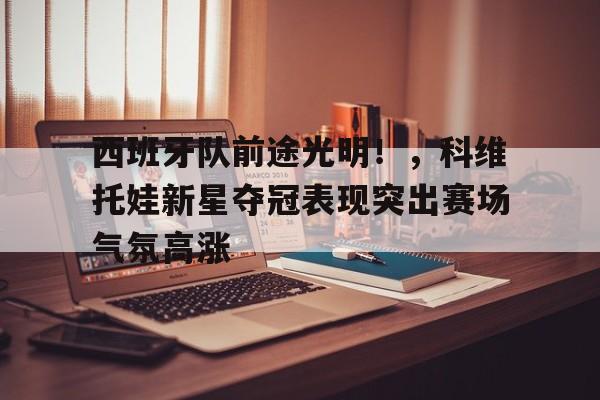 关于西班牙队前途光明！，科维托娃新星夺冠表现突出赛场气氛高涨的信息