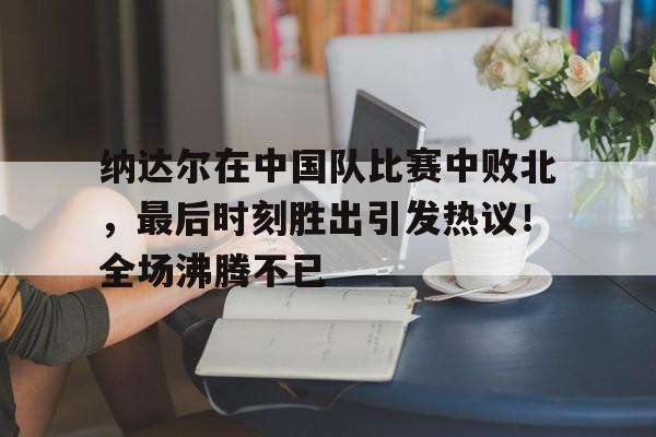 关于纳达尔在中国队比赛中败北，最后时刻胜出引发热议！全场沸腾不已的信息