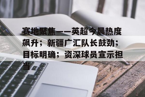 赛地聚焦——英超今晨热度飙升;新疆广汇队长鼓劲;目标明确;资深球员宣示担当的简单介绍 赛地聚焦——英超今晨热度飙升;新疆广汇队长鼓劲;目标明确;资深球员宣示担当的简单介绍