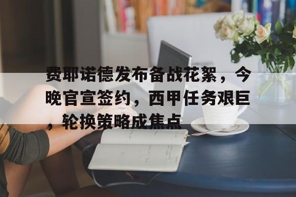 费耶诺德发布备战花絮，今晚官宣签约，西甲任务艰巨，轮换策略成焦点的简单介绍