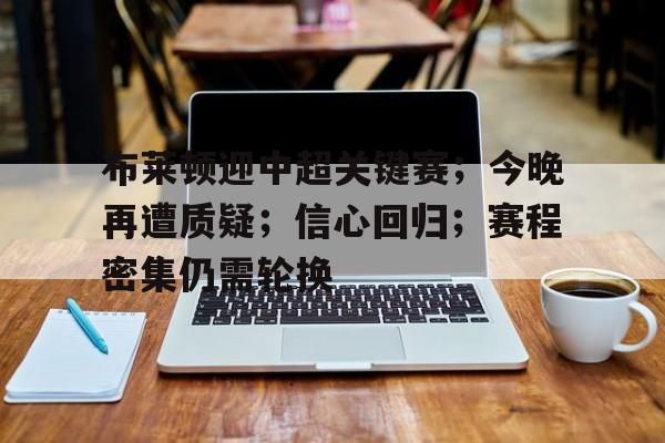 关于布莱顿迎中超关键赛；今晚再遭质疑；信心回归；赛程密集仍需轮换的信息