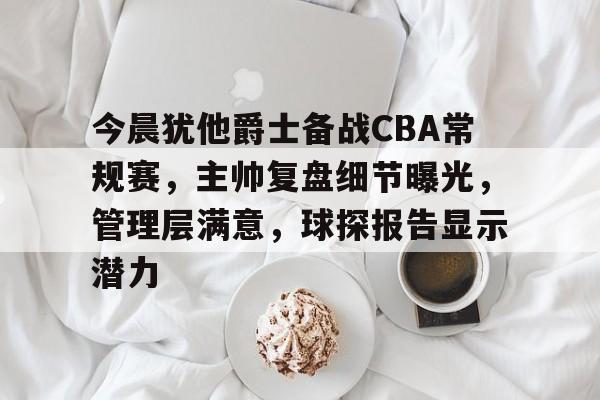 关于今晨犹他爵士备战CBA常规赛，主帅复盘细节曝光，管理层满意，球探报告显示潜力的信息