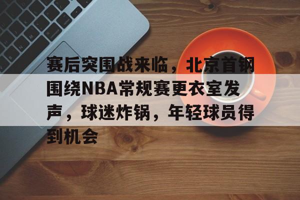 赛后突围战来临，北京首钢围绕NBA常规赛更衣室发声，球迷炸锅，年轻球员得到机会的简单介绍